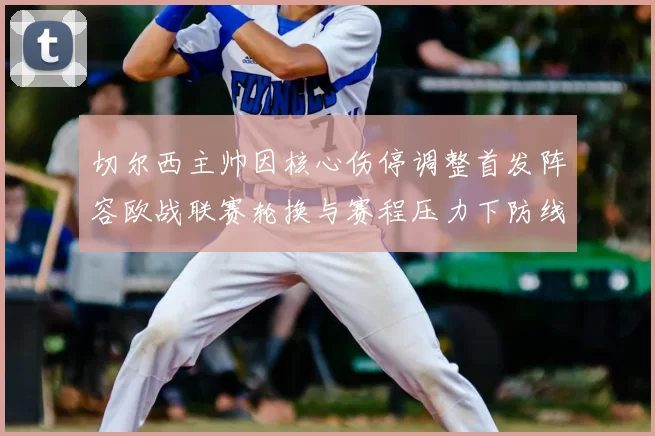 切尔西主帅因核心伤停调整首发阵容欧战联赛轮换与赛程压力下防线考验