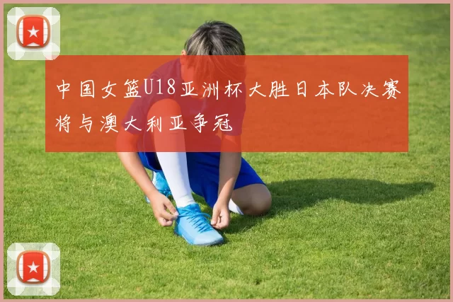 中国女篮U18亚洲杯大胜日本队决赛将与澳大利亚争冠