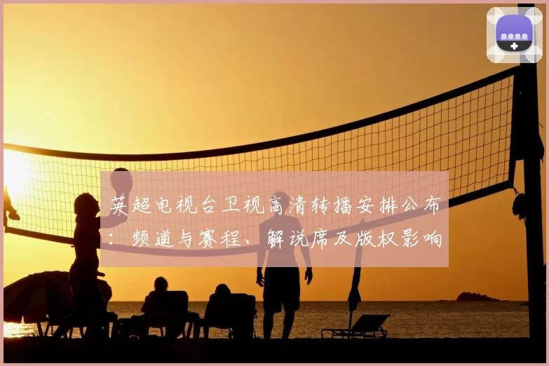 英超电视台卫视高清转播安排公布：频道与赛程、解说席及版权影响观赛选择