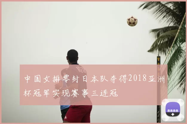 中国女排零封日本队夺得2018亚洲杯冠军实现赛事三连冠