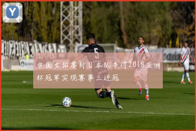 中国女排零封日本队夺得2018亚洲杯冠军实现赛事三连冠