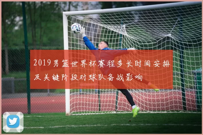 2019男篮世界杯赛程多长时间安排及关键阶段对球队备战影响