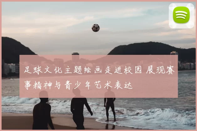 足球文化主题绘画走进校园 展现赛事精神与青少年艺术表达