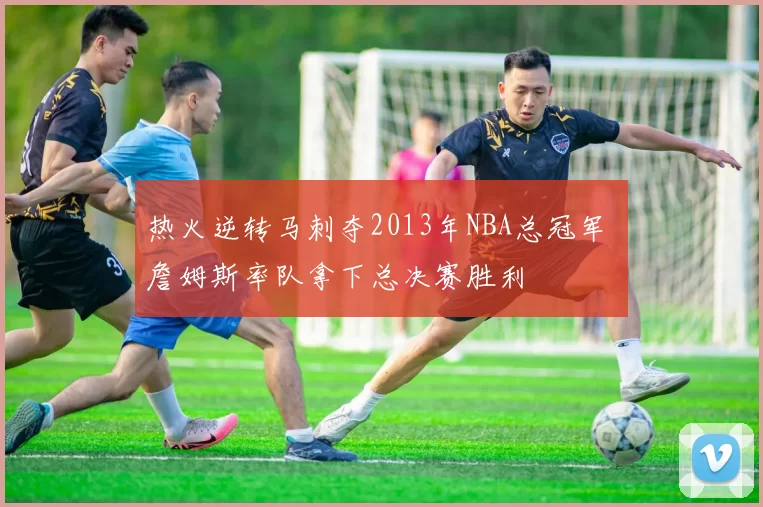 热火逆转马刺夺2013年NBA总冠军 詹姆斯率队拿下总决赛胜利