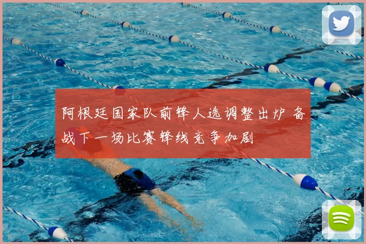 阿根廷国家队前锋人选调整出炉 备战下一场比赛锋线竞争加剧