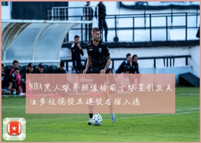 NBA黑人球员颜值榜前十球星引发关注多位现役及退役名宿入选