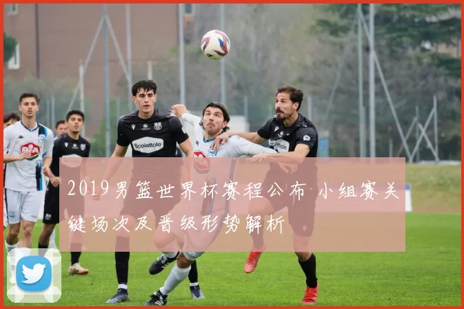 2019男篮世界杯赛程公布 小组赛关键场次及晋级形势解析