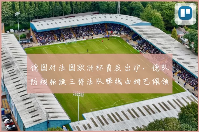 德国对法国欧洲杯首发出炉，德队防线轮换三将法队锋线由姆巴佩领衔