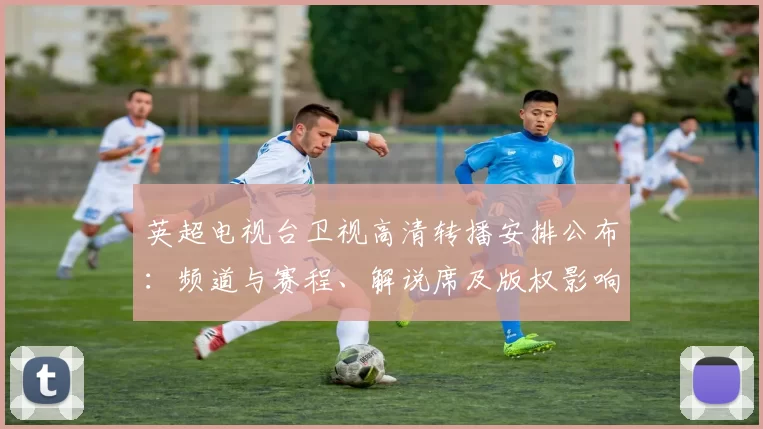 英超电视台卫视高清转播安排公布：频道与赛程、解说席及版权影响观赛选择