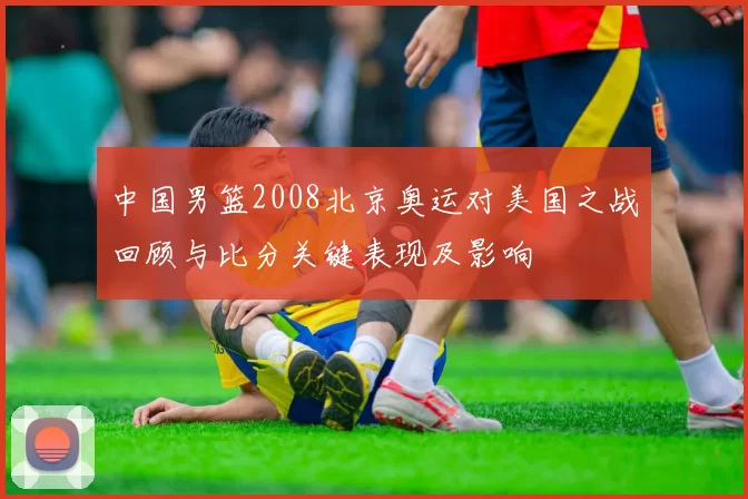 中国男篮2008北京奥运对美国之战回顾与比分关键表现及影响