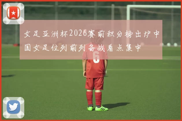 女足亚洲杯2026赛前积分榜出炉中国女足位列前列备战看点集中