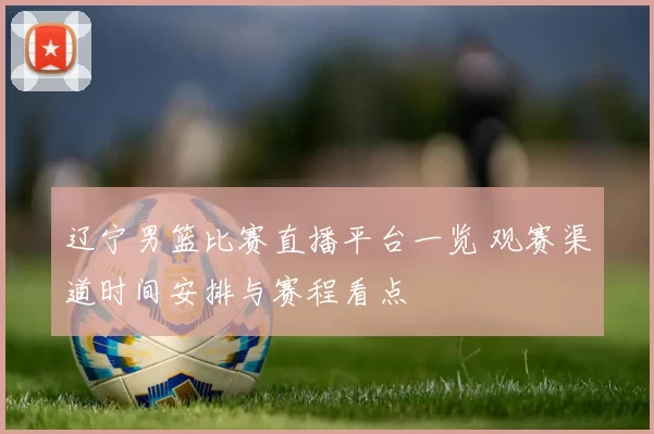 辽宁男篮比赛直播平台一览 观赛渠道时间安排与赛程看点