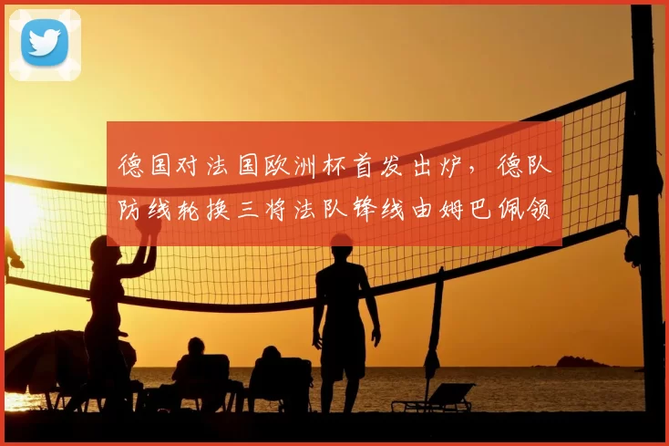 德国对法国欧洲杯首发出炉，德队防线轮换三将法队锋线由姆巴佩领衔