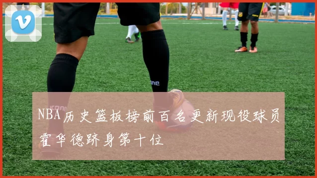 NBA历史篮板榜前百名更新现役球员霍华德跻身第十位