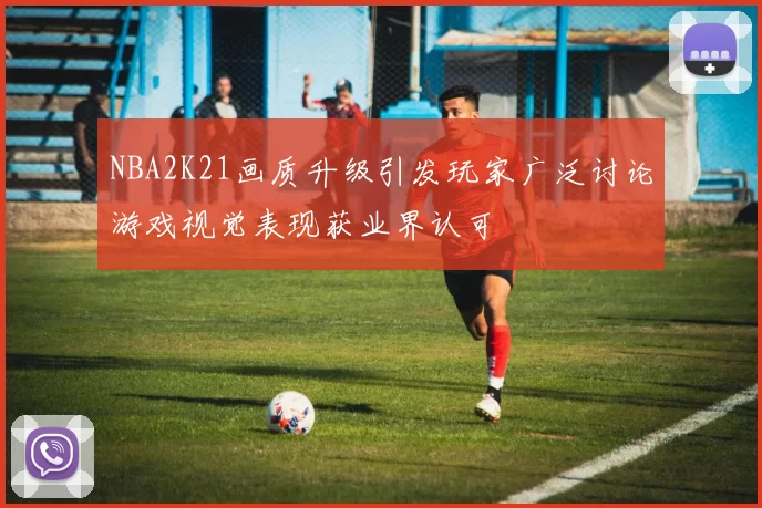 NBA2K21画质升级引发玩家广泛讨论游戏视觉表现获业界认可