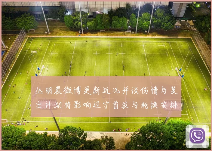 丛明晨微博更新近况并谈伤情与复出计划将影响辽宁首发与轮换安排