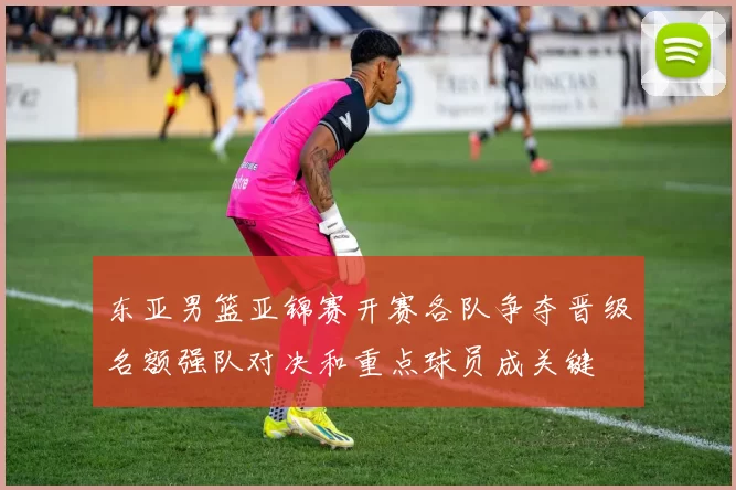 东亚男篮亚锦赛开赛各队争夺晋级名额强队对决和重点球员成关键