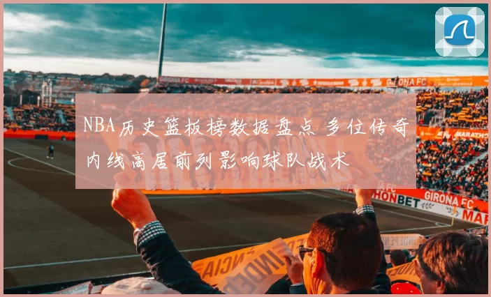 NBA历史篮板榜数据盘点 多位传奇内线高居前列影响球队战术