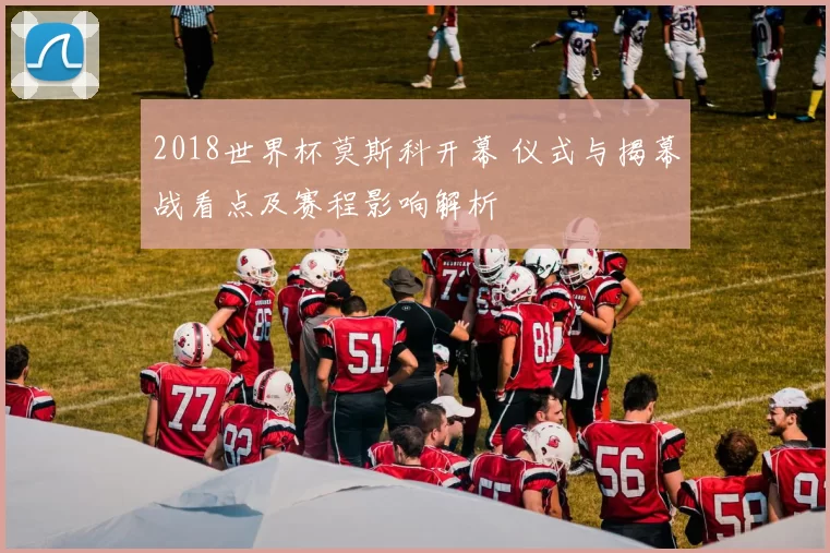 2018世界杯莫斯科开幕 仪式与揭幕战看点及赛程影响解析