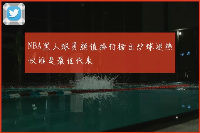 NBA黑人球员颜值排行榜出炉球迷热议谁是最佳代表