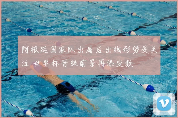 阿根廷国家队出局后出线形势受关注 世界杯晋级前景再添变数