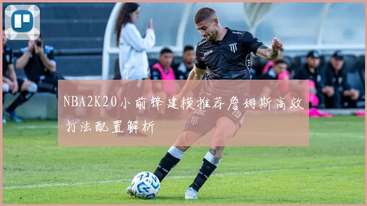 NBA2K20小前锋建模推荐詹姆斯高效打法配置解析