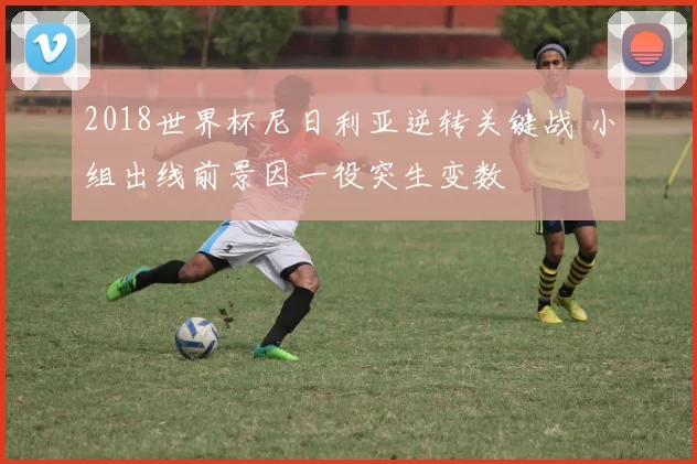 2018世界杯尼日利亚逆转关键战 小组出线前景因一役突生变数