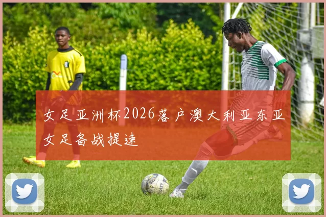 女足亚洲杯2026落户澳大利亚东亚女足备战提速