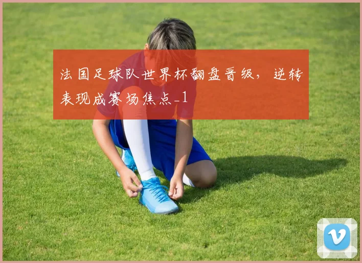 法国足球队世界杯翻盘晋级,逆转表现成赛场焦点_1