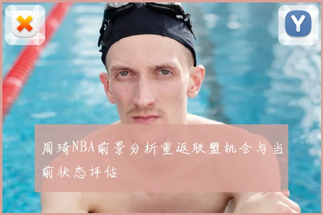 周琦NBA前景分析重返联盟机会与当前状态评估