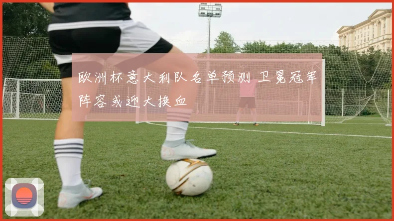 欧洲杯意大利队名单预测 卫冕冠军阵容或迎大换血
