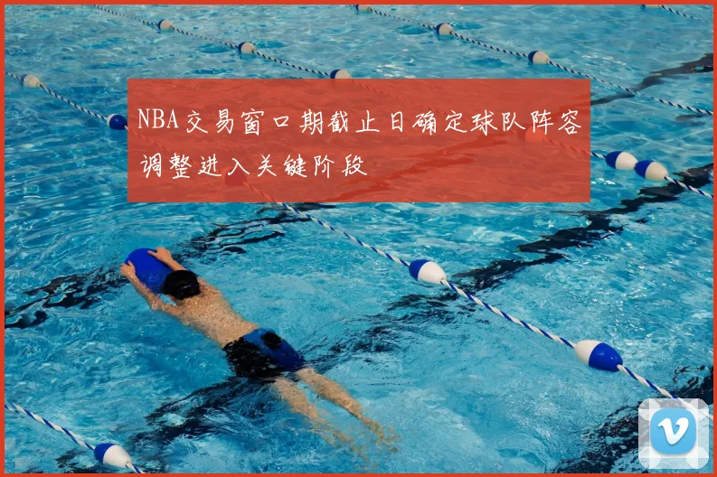 NBA交易窗口期截止日确定球队阵容调整进入关键阶段