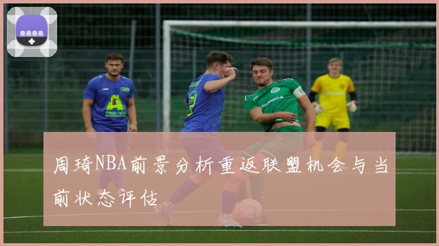 周琦NBA前景分析重返联盟机会与当前状态评估