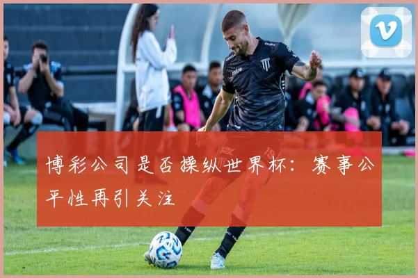 博彩公司是否操纵世界杯:赛事公平性再引关注